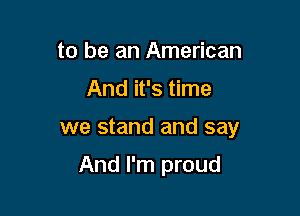 to be an American

And it's time

we stand and say

And I'm proud