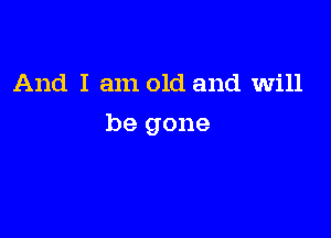And I am old and will

be gone
