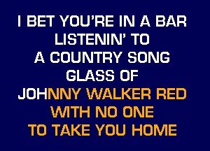 I BET YOU'RE IN A BAR
LISTENIN' TO
A COUNTRY SONG
GLASS 0F
JOHNNY WALKER RED
WITH NO ONE
TO TAKE YOU HOME