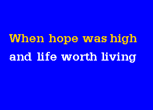 When hope was high
and life worth living