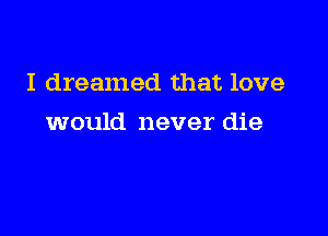 I dreamed that love

would never die