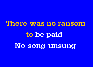 There was no ransom
to be paid
No song unsung