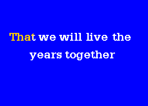 That we will live the

years together