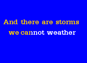 And there are storms
we cannot weather