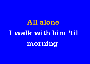 All alone
I walk with him 'til

morning
