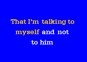 That I'm talking to

myself and not

to him
