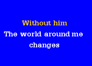 Without him
The world around me

changes