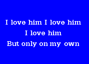 I love him I love him
I love him
But only on my own