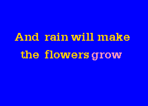 And rain Will make

the flowers grow