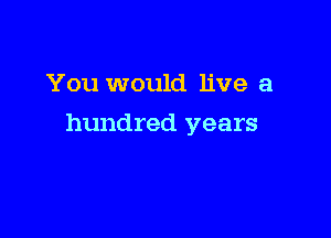 You would live a

hundred years