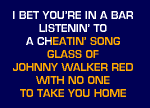 I BET YOU'RE IN A BAR
LISTENIN' TO
A CHEATIN' SONG
GLASS 0F
JOHNNY WALKER RED
WITH NO ONE
TO TAKE YOU HOME
