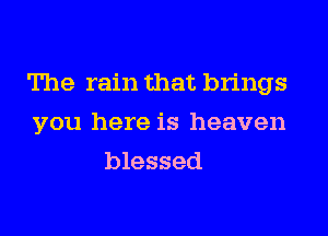 The rain that brings
you here is heaven
blessed