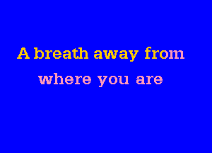 A breath away from

where you are