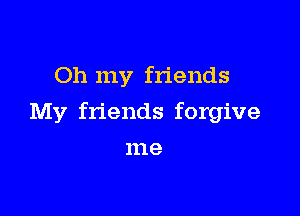 Oh my friends

My friends forgive

me