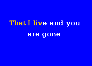 ThatI live and you

are gone