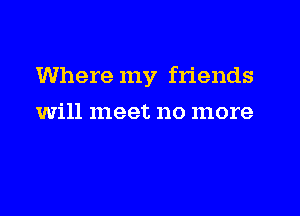 Where my friends

will meet no more