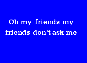 Oh my friends my

friends don't ask me