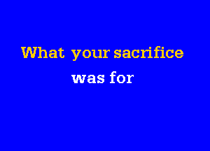 What your sacrifice

was for