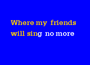 Where my friends

will sing no more