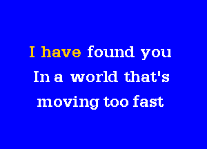 I have found you

In a world that's
moving too fast