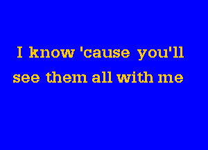 I know 'cause you'll

see them all With me