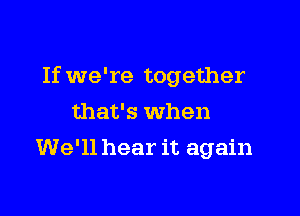 If we're together

that's when
We'll hear it again