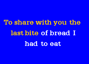 To share with you the

last bite of bread I
had to eat