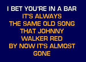 I BET YOU'RE IN A BAR
ITS ALWAYS
THE SAME OLD SONG
THAT JOHNNY
WALKER RED
BY NOW ITS ALMOST
GONE