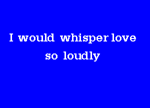 I would whisper love

so loudly