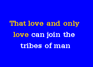 That love and only
love can join the
tribes of man