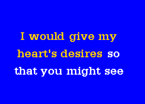 I would give my
heart's desires so
that you might see