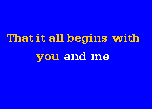 That it all begins with

you and me