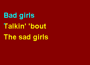 Bad girls
Talkin' 'bout

The sad girls