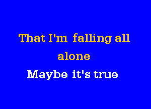 That I'm falling all

alone
Maybe it's true
