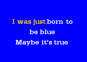I was just born to

be blue
Maybe it's true