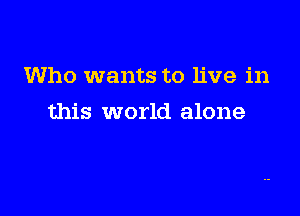 Who wants to live in

this world alone