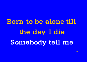 Born to be alone till
the day I die
Somebody tell me