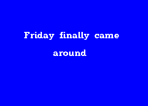 Friday finally came

around