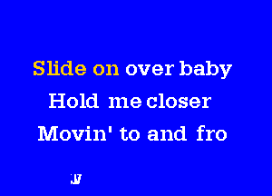 Slide on over baby

Hold me closer
Movin' to and fro

J?