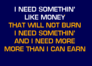 I NEED SOMETHIN'
LIKE MONEY
THAT INILL NOT BURN
I NEED SOMETHIN'
AND I NEED MORE
MORE THAN I CAN EARN