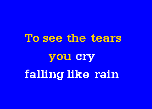 To see the tears

you cry
falling like rain