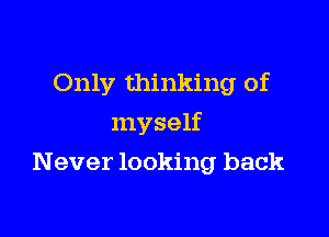 Only thinking of
myself

Never looking back
