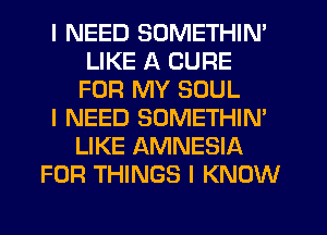 I NEED SOMETHIN'
LIKE A CURE
FOR MY SOUL
I NEED SOMETHINI
LIKE AMNESIA
FOR THINGS I KNOW