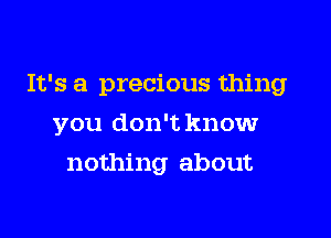 It's a precious thing

you don't knowr
nothing about