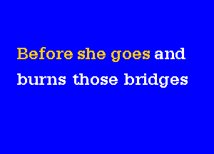 Before she goes and
burns those bridges