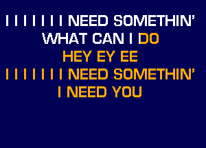 I I I I I I I NEED SOMETHIN'
INHAT CAN I DO
HEY EY EE
I I I I I I I NEED SOMETHIN'
I NEED YOU