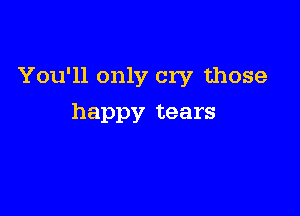 You'll only cry those

happy tears