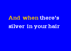 And when there's

silver in your hair