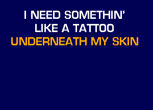 I NEED SOMETHIN'
LIKE A TATTOO
UNDERNEATH MY SKIN