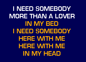 I NEED SOMEBODY
MORE THAN A LOVER
IN MY BED
I NEED SOMEBODY
HERE WTH ME
HERE WTH ME
IN MY HEAD